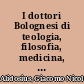 I dottori Bolognesi di teologia, filosofia, medicina, e d'arci liberale dall'anno 1000 per tutto Marzo del 1623