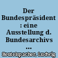 Der Bundespräsident : eine Ausstellung d. Bundesarchivs f. e. Haus d. Geschichte d. Bundesrepublik Deutschland